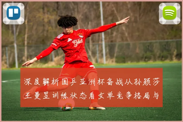 深度解析国乒亚洲杯备战从孙颖莎王曼昱训练状态看女单竞争格局与数据前瞻